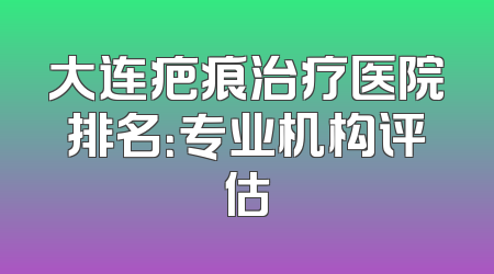 大连疤痕治疗医院排名：专业机构评估