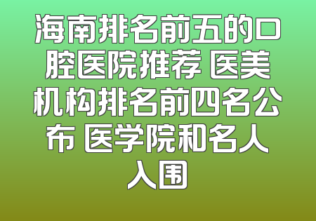 海南排名前五的口腔医院推荐 医美机构排名前四名公布 医学院和名人入围