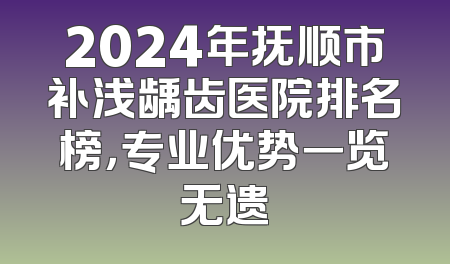 2024年抚顺市补浅龋齿医院排名榜，专业优势一览无遗
