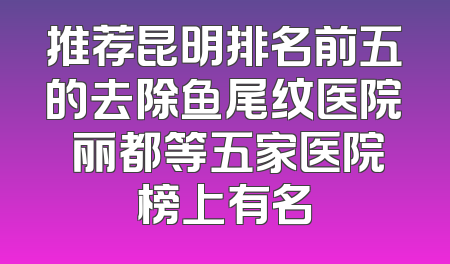 推荐昆明排名前五的去除鱼尾纹医院 丽都等五家医院榜上有名