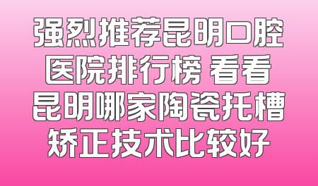 强烈推荐昆明口腔医院排行榜 看看昆明哪家陶瓷托槽矫正技术比较好