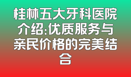 桂林五大牙科医院介绍：优质服务与亲民价格的完美结合