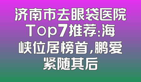 济南市去眼袋医院Top7推荐：海峡位居榜首，鹏爱紧随其后