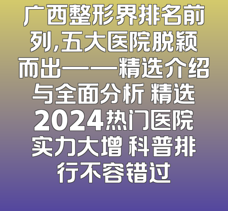 广西整形界排名前列，五大医院脱颖而出——精选介绍与全面分析 精选2024热门医院实力大增 科普排行不容错过