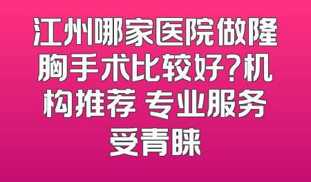 江州哪家医院做隆胸手术比较好？机构推荐 专业服务受青睐