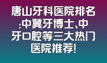 唐山牙科医院排名：中冀牙博士、中牙口腔等三大热门医院推荐！