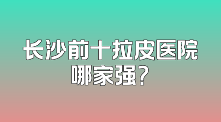 长沙前十拉皮医院哪家强？