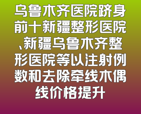 乌鲁木齐医院跻身前十新疆整形医院、新疆乌鲁木齐整形医院等以注射例数和去除牵线木偶线价格提升