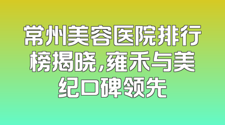 常州美容医院排行榜揭晓，雍禾与美纪口碑领先