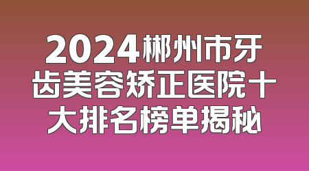 2024郴州市牙齿美容矫正医院十大排名榜单揭秘