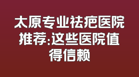 太原专业祛疤医院推荐：这些医院值得信赖