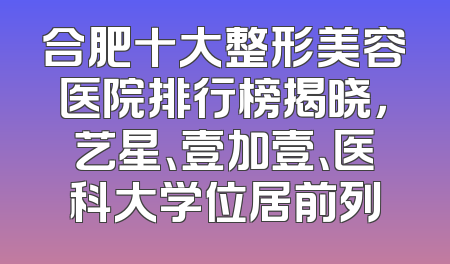 合肥十大整形美容医院排行榜揭晓，艺星、壹加壹、医科大学位居前列