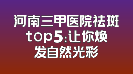 河南三甲医院祛斑top5：让你焕发自然光彩