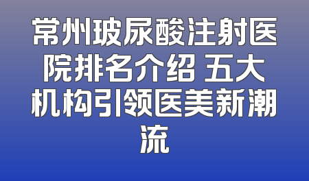常州玻尿酸注射医院排名介绍 五大机构引领医美新潮流