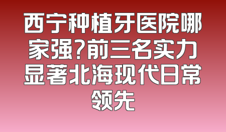 西宁种植牙医院哪家强？前三名实力显著北海现代日常领先