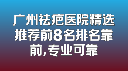 广州祛疤医院精选推荐前8名排名靠前，专业可靠