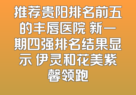 推荐贵阳排名前五的丰唇医院 新一期四强排名结果显示 伊灵和花美紫馨领跑