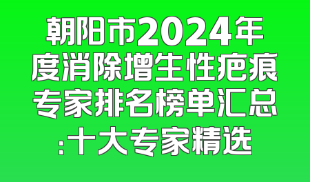 朝阳市2024年度消除增生性疤痕专家排名榜单汇总：十大专家精选