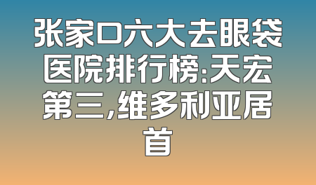 张家口六大去眼袋医院排行榜：天宏第三，维多利亚居首