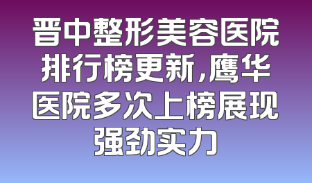 晋中整形美容医院排行榜更新，鹰华医院多次上榜展现强劲实力