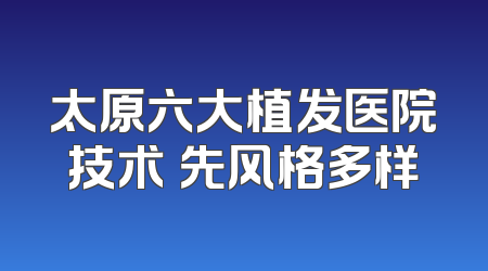 太原六大植发医院技术領先风格多样