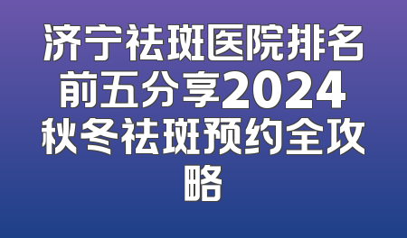 济宁祛斑医院排名前五分享2024秋冬祛斑预约全攻略