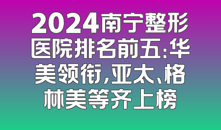 2024南宁整形医院排名前五：华美领衔，亚太、格林美等齐上榜