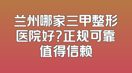 兰州哪家三甲整形医院好？正规可靠值得信赖