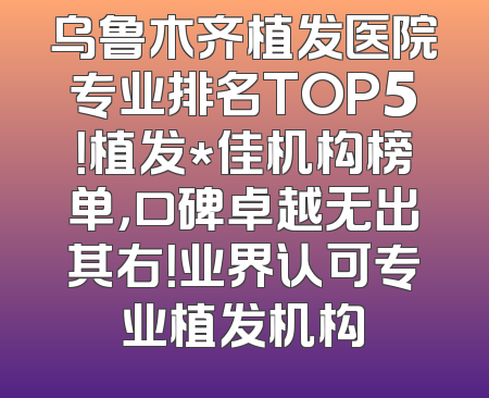 乌鲁木齐植发医院专业排名TOP5！植发*佳机构榜单，口碑卓越无出其右！业界认可专业植发机构