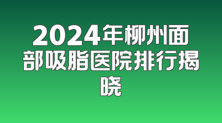 2024年柳州面部吸脂医院排行揭晓