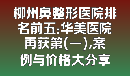 柳州鼻整形医院排名前五：华美医院再获第(一)，案例与价格大分享