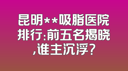 昆明**吸脂医院排行：前五名揭晓，谁主沉浮？