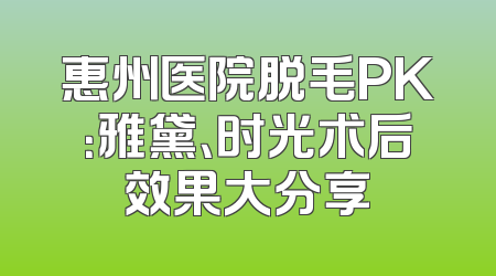 惠州医院脱毛PK：雅黛、时光术后效果大分享