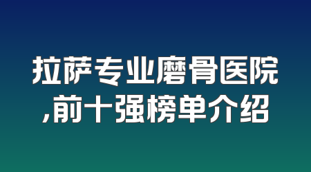 拉萨专业磨骨医院，前十强榜单介绍