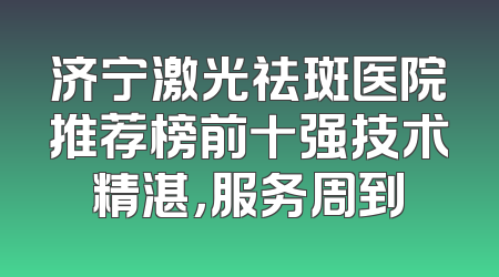 济宁激光祛斑医院推荐榜前十强技术精湛，服务周到