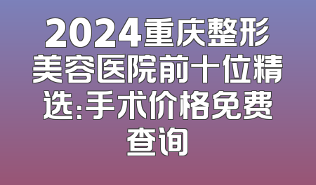 2024重庆整形美容医院前十位精选：手术价格免费查询