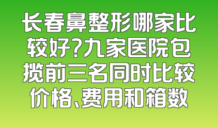 长春鼻整形哪家比较好？九家医院包揽前三名同时比较价格、费用和箱数