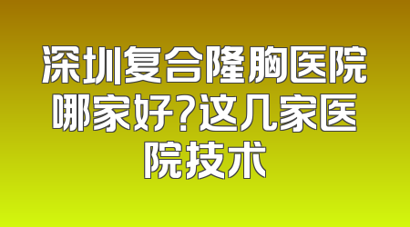 深圳复合隆胸医院哪家好？这几家医院技术