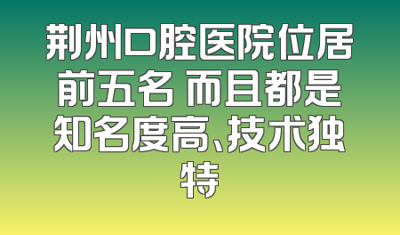 荆州口腔医院位居前五名 而且都是知名度高、技术独特