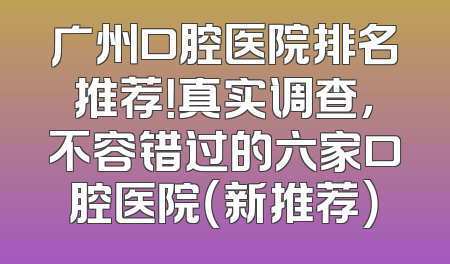广州口腔医院排名推荐！真实调查，不容错过的六家口腔医院（新推荐）