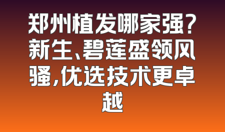 郑州植发哪家强？新生、碧莲盛领风骚，优选技术更卓越