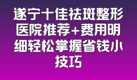 遂宁十佳祛斑整形医院推荐+费用明细轻松掌握省钱小技巧
