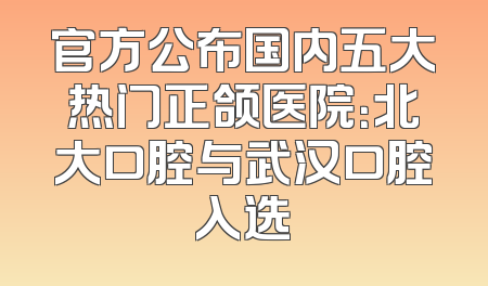 官方公布国内五大热门正颌医院：北大口腔与武汉口腔入选