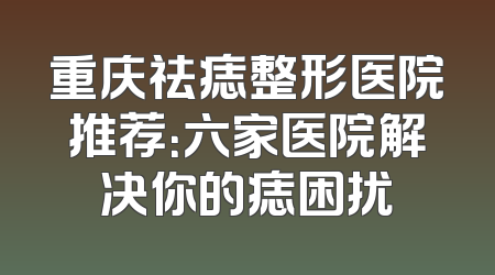 重庆祛痣整形医院推荐：六家医院解决你的痣困扰