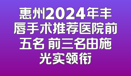 惠州2024年丰唇手术推荐医院前五名 前三名由施光实领衔