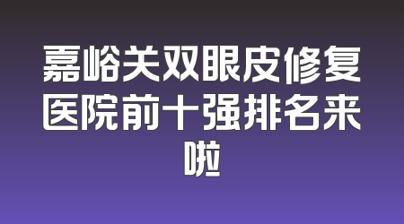 嘉峪关双眼皮修复医院前十强排名来啦