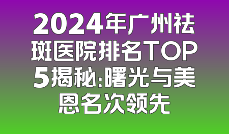 2024年广州祛斑医院排名TOP5揭秘：曙光与美恩名次领先