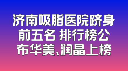 济南吸脂医院跻身前五名 排行榜公布华美、润晶上榜