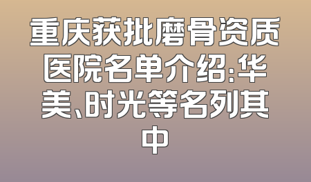 重庆获批磨骨资质医院名单介绍：华美、时光等名列其中
