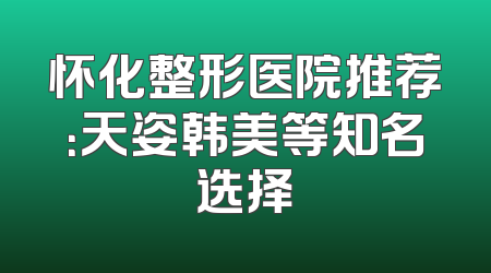 怀化整形医院推荐：天姿韩美等知名选择